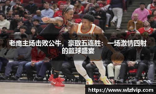 老鹰主场击败公牛，豪取五连胜：一场激情四射的篮球盛宴